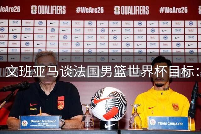 文班亚马谈法国男篮世界杯目标：填补历史空白