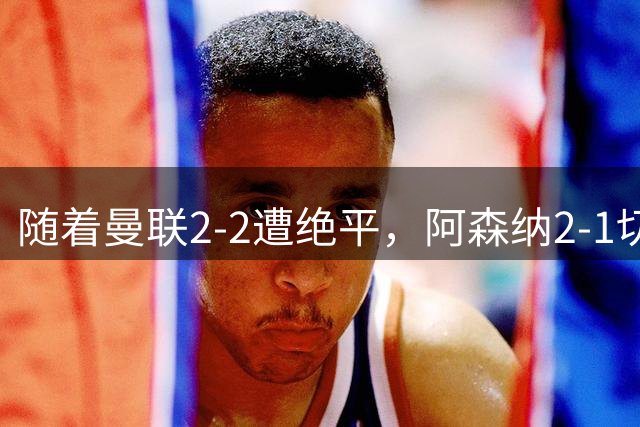 随着曼联2-2遭绝平，阿森纳2-1切尔西，英超积分榜出炉：曼城阿森纳双星领跑